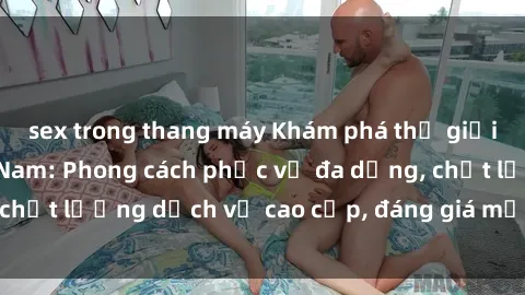 sex trong thang máy Khám phá thế giới của gái gọi Việt Nam: Phong cách phục vụ đa dạng, chất lượng dịch vụ cao cấp, đáng giá mọi khoản chi phí