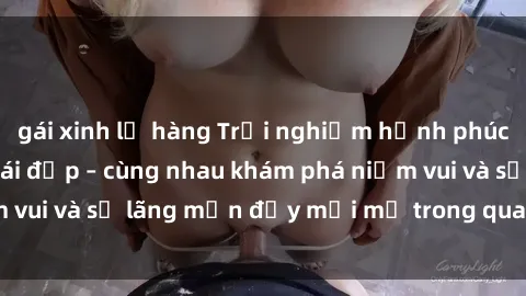 gái xinh lộ hàng Trải nghiệm hạnh phúc khi làm tình với gái đẹp – cùng nhau khám phá niềm vui và sự lãng mạn đầy mới mẻ trong quan hệ của bạn.