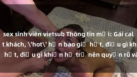 sex sinh viên vietsub Thông tin mới: Gái call girl Việt Nam đắt khách, 'hot' hơn bao giờ hết, điều gì khiến họ trở nên quyến rũ và đáng chú ý?