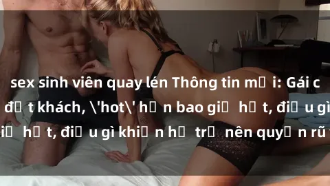 sex sinh viên quay lén Thông tin mới: Gái call girl Việt Nam đắt khách, 'hot' hơn bao giờ hết, điều gì khiến họ trở nên quyến rũ và đáng chú ý?