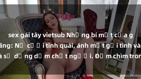 sex gái tây vietsub Những bí mật của gái Việt Nam dâm đãng: Nụ cười tinh quái, ánh mắt gợi tình và sự dụng dẫm chết người. Đắm chìm trong vòng xoay đam mê!