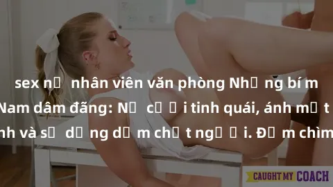 sex nữ nhân viên văn phòng Những bí mật của gái Việt Nam dâm đãng: Nụ cười tinh quái, ánh mắt gợi tình và sự dụng dẫm chết người. Đắm chìm trong vòng xoay đam mê!