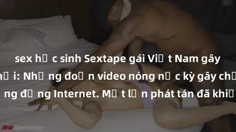 sex học sinh Sextape gái Việt Nam gây sốt trên mạng xã hội: Những đoạn video nóng nực kỳ gây chấn động cộng đồng Internet. Một lần phát tán đã khiến người xem không thể rời mắt.