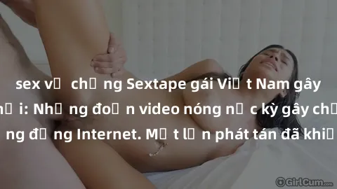 sex vợ chồng Sextape gái Việt Nam gây sốt trên mạng xã hội: Những đoạn video nóng nực kỳ gây chấn động cộng đồng Internet. Một lần phát tán đã khiến người xem không thể rời mắt.