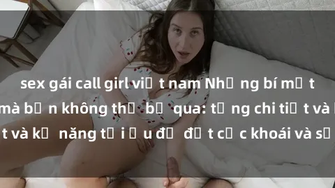 sex gái call girl việt nam Những bí mật về sex người lớn mà bạn không thể bỏ qua: từng chi tiết và kỹ năng tối ưu để đạt cực khoái và sự hài lòng tối đa.