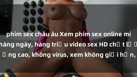 phim sex châu âu Xem phim sex online miễn phí, cập nhật hàng ngày, hàng triệu video sex HD chất lượng cao, không virus, xem không giới hạn, hoàn toàn miễn phí.