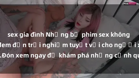 sex gia đình Những bộ phim sex không che HD đỉnh cao, đem đến trải nghiệm tuyệt vời cho người xem.Đón xem ngay để khám phá những cảnh quay đẹp mắt và kích thích.