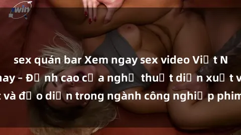 sex quán bar Xem ngay sex video Việt Nam hot nhất hiện nay – Đỉnh cao của nghệ thuật diễn xuất và đạo diễn trong ngành công nghiệp phim người lớn tại đây!