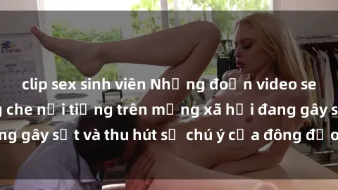 clip sex sinh viên Những đoạn video sex Việt Nam không che nổi tiếng trên mạng xã hội đang gây sốt và thu hút sự chú ý của đông đảo người xem.