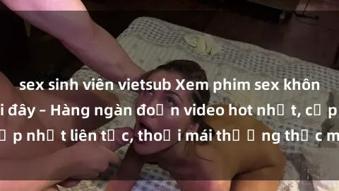 sex sinh viên vietsub Xem phim sex không che miễn phí tại đây – Hàng ngàn đoạn video hot nhất, cập nhật liên tục, thoải mái thưởng thức mà không tốn kém.