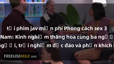 tải phim jav miễn phí Phong cách sex 3P độc đáo tại Việt Nam: Kinh nghiệm thăng hoa cùng ba người, trải nghiệm độc đáo và phấn khích không thể bỏ lỡ!