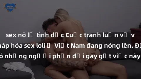 sex nô lệ tình dục Cuộc tranh luận về việc có nên hợp pháp hóa sex loli ở Việt Nam đang nóng lên. Đồng thời, cũng có những người phản đối gay gắt việc này vì lo ngại về tác động tiêu cực lên trẻ em và