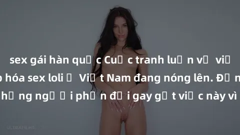 sex gái hàn quốc Cuộc tranh luận về việc có nên hợp pháp hóa sex loli ở Việt Nam đang nóng lên. Đồng thời, cũng có những người phản đối gay gắt việc này vì lo ngại về tác động tiêu cực lên trẻ em và x
