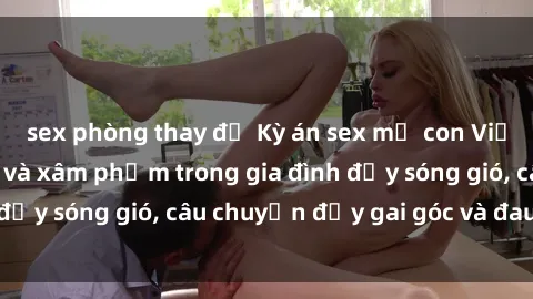 sex phòng thay đồ Kỳ án sex mẹ con Việt Nam: Sự sở hữu và xâm phạm trong gia đình đầy sóng gió, câu chuyện đầy gai góc và đau lòng.