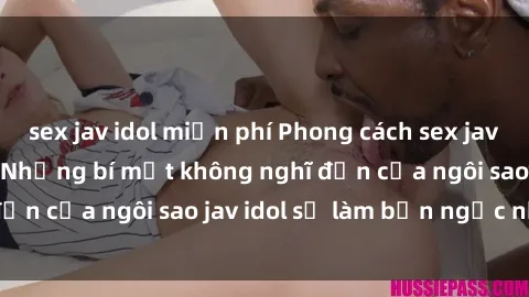 sex jav idol miễn phí Phong cách sex jav idol siêu hấp dẫn: Những bí mật không nghĩ đến của ngôi sao jav idol sẽ làm bạn ngạc nhiên!