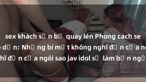 sex khách sạn bị quay lén Phong cách sex jav idol siêu hấp dẫn: Những bí mật không nghĩ đến của ngôi sao jav idol sẽ làm bạn ngạc nhiên!