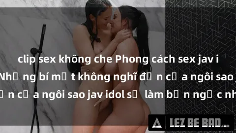 clip sex không che Phong cách sex jav idol siêu hấp dẫn: Những bí mật không nghĩ đến của ngôi sao jav idol sẽ làm bạn ngạc nhiên!