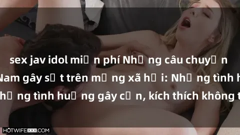 sex jav idol miễn phí Những câu chuyện sex sinh viên Việt Nam gây sốt trên mạng xã hội: Những tình huống gây cấn, kích thích không thể bỏ qua