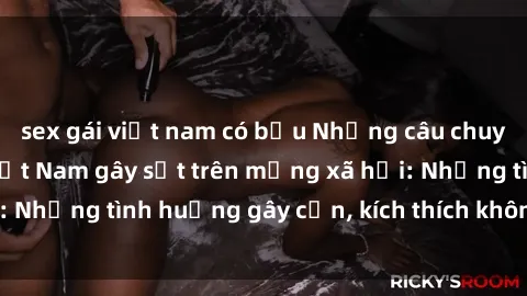 sex gái việt nam có bầu Những câu chuyện sex sinh viên Việt Nam gây sốt trên mạng xã hội: Những tình huống gây cấn, kích thích không thể bỏ qua