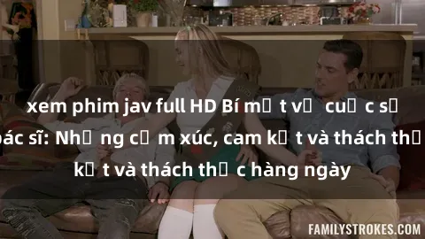 xem phim jav full HD Bí mật về cuộc sống sex của bác sĩ: Những cảm xúc, cam kết và thách thức hàng ngày