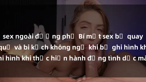 sex ngoài đường phố Bí mật sex bị quay lén: Những hậu quả và bi kịch không ngờ khi bị ghi hình khi thực hiện hành động tình dục mà không biết.