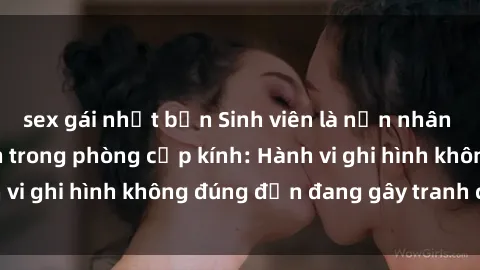 sex gái nhật bản Sinh viên là nạn nhân của video quay lén trong phòng cấp kính: Hành vi ghi hình không đúng đắn đang gây tranh cãi lớn