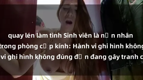 quay lén làm tình Sinh viên là nạn nhân của video quay lén trong phòng cấp kính: Hành vi ghi hình không đúng đắn đang gây tranh cãi lớn