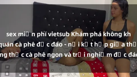 sex miễn phí vietsub Khám phá không khí độc đáo tại sex quán cà phê độc đáo - nơi kết hợp giữa thưởng thức cà phê ngon và trải nghiệm độc đáo của không gian sex shop.