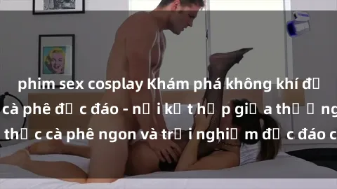phim sex cosplay Khám phá không khí độc đáo tại sex quán cà phê độc đáo - nơi kết hợp giữa thưởng thức cà phê ngon và trải nghiệm độc đáo của không gian sex shop.