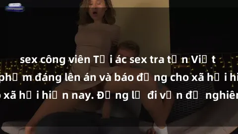 sex công viên Tội ác sex tra tấn Việt Nam: những vụ vi phạm đáng lên án và báo động cho xã hội hiện nay. Đừng lờ đi vấn đề nghiêm trọng này!