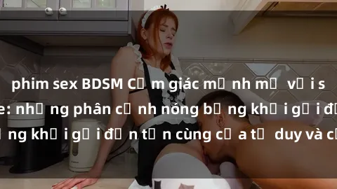 phim sex BDSM Cảm giác mạnh mẽ với sex BDSM không che: những phân cảnh nóng bỏng khơi gợi đến tận cùng của tư duy và cơ thể.