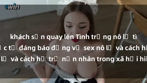 khách sạn quay lén Tình trạng nô lệ tình dục: Những thực tế đáng báo động về sex nô lệ và cách hỗ trợ nạn nhân trong xã hội hiện nay