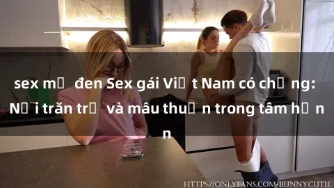 sex mỹ đen Sex gái Việt Nam có chồng: Nỗi trăn trở và mâu thuẫn trong tâm hồn