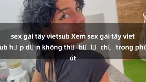sex gái tây vietsub Xem sex gái tây vietsub hấp dẫn không thể bỏ lỡ chỉ trong phút