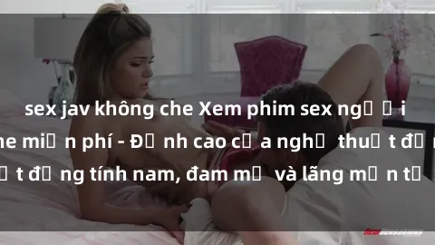 sex jav không che Xem phim sex người Pháp vietsub online miễn phí - Đỉnh cao của nghệ thuật đồng tính nam, đam mỹ và lãng mạn từ xứ sở hoa hồng!