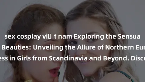 sex cosplay việt nam Exploring the Sensual Charms of Nordic Beauties: Unveiling the Allure of Northern European Sexiness in Girls from Scandinavia and Beyond. Discover the Seductive Secrets of Norther