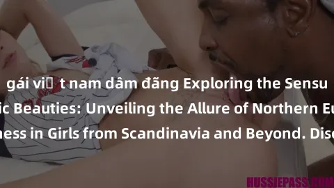 gái việt nam dâm đãng Exploring the Sensual Charms of Nordic Beauties: Unveiling the Allure of Northern European Sexiness in Girls from Scandinavia and Beyond. Discover the Seductive Secrets of Northe