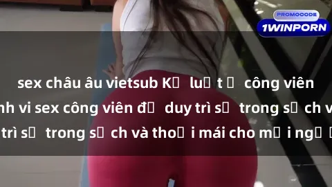 sex châu âu vietsub Kỷ luật ở công viên: Chấn chỉnh hành vi sex công viên để duy trì sự trong sạch và thoải mái cho mọi người.