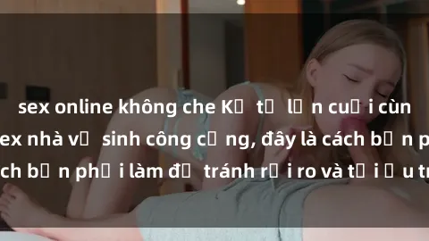 sex online không che Kể từ lần cuối cùng bạn thực hành sex nhà vệ sinh công cộng, đây là cách bạn phải làm để tránh rủi ro và tối ưu trải nghiệm.