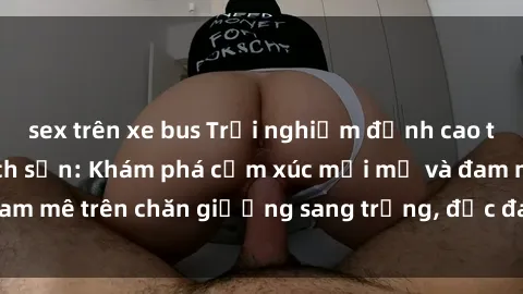 sex trên xe bus Trải nghiệm đỉnh cao tình yêu tại sex khách sạn: Khám phá cảm xúc mới mẻ và đam mê trên chăn giường sang trọng, độc đáo, không giới hạn.