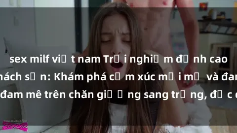 sex milf việt nam Trải nghiệm đỉnh cao tình yêu tại sex khách sạn: Khám phá cảm xúc mới mẻ và đam mê trên chăn giường sang trọng, độc đáo, không giới hạn.