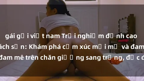 gái gọi việt nam Trải nghiệm đỉnh cao tình yêu tại sex khách sạn: Khám phá cảm xúc mới mẻ và đam mê trên chăn giường sang trọng, độc đáo, không giới hạn.