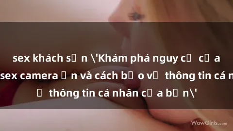 sex khách sạn 'Khám phá nguy cơ của việc sử dụng sex camera ẩn và cách bảo vệ thông tin cá nhân của bạn'