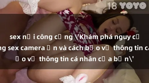 sex nơi công cộng 'Khám phá nguy cơ của việc sử dụng sex camera ẩn và cách bảo vệ thông tin cá nhân của bạn'