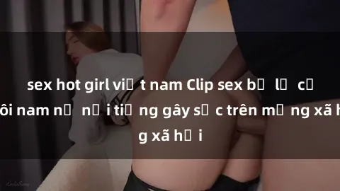 sex hot girl việt nam Clip sex bị lộ của đôi nam nữ nổi tiếng gây sốc trên mạng xã hội