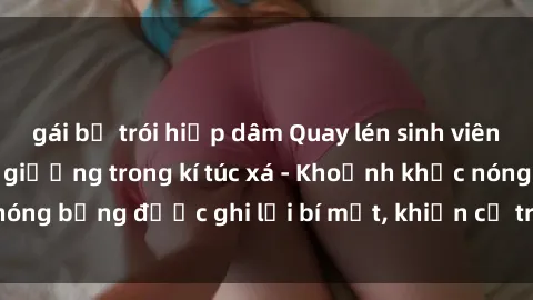 gái bị trói hiếp dâm Quay lén sinh viên làm tình ngay trên giường trong kí túc xá - Khoảnh khắc nóng bỏng được ghi lại bí mật, khiến cả trường học xôn xao.