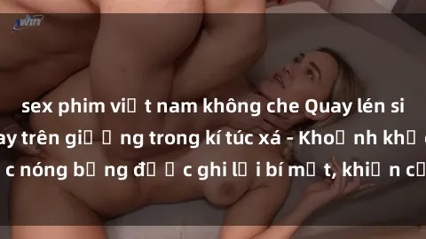 sex phim việt nam không che Quay lén sinh viên làm tình ngay trên giường trong kí túc xá - Khoảnh khắc nóng bỏng được ghi lại bí mật, khiến cả trường học xôn xao.