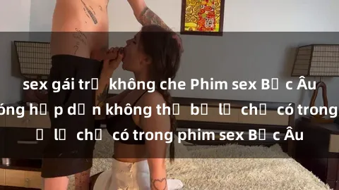 sex gái trẻ không che Phim sex Bắc Âu: Những cảnh nóng hấp dẫn không thể bỏ lỡ chỉ có trong phim sex Bắc Âu