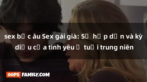 sex bắc âu Sex gái già: Sự hấp dẫn và kỳ diệu của tình yêu ở tuổi trung niên