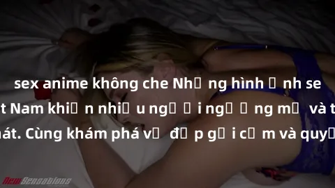 sex anime không che Những hình ảnh sex gái sinh viên Việt Nam khiến nhiều người ngưỡng mộ và thèm khát. Cùng khám phá vẻ đẹp gợi cảm và quyến rũ của những cô gái trẻ này.